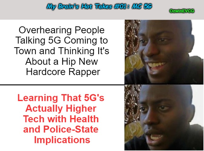 My Brain's Hot Takes #01: MC 5G | My Brain's Hot Takes #01: MC 5G; OzwinEVCG; Overhearing People 

Talking 5G Coming to 

Town and Thinking It's 

About a Hip New 

Hardcore Rapper; Learning That 5G's 

Actually Higher 

Tech with Health 

and Police-State 

Implications | image tagged in disappointed black guy,hot takes,5g,health,police state,high tech | made w/ Imgflip meme maker
