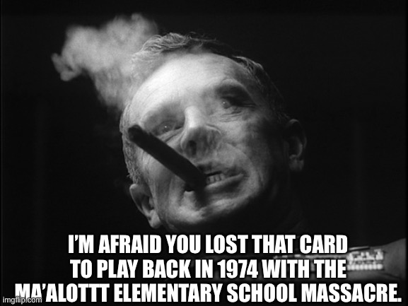 General Ripper (Dr. Strangelove) | I’M AFRAID YOU LOST THAT CARD TO PLAY BACK IN 1974 WITH THE MA’ALOTTT ELEMENTARY SCHOOL MASSACRE. | image tagged in general ripper dr strangelove | made w/ Imgflip meme maker