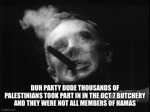 General Ripper (Dr. Strangelove) | DUH PARTY DUDE THOUSANDS OF PALESTINIANS TOOK PART IN IN THE OCT 7 BUTCHERY AND THEY WERE NOT ALL MEMBERS OF HAMAS | image tagged in general ripper dr strangelove | made w/ Imgflip meme maker
