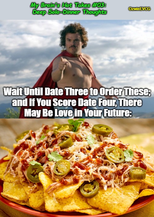 My Brain's Hot Takes #03: Deep Solo-Dinner Thoughts | My Brain's Hot Takes #03: 
Deep Solo-Dinner Thoughts; OzwinEVCG; Wait Until Date Three to Order These; 

and If You Score Date Four, There 

May Be Love in Your Future: | image tagged in nachos,hot take,nacho libre,advice,men and women,dating | made w/ Imgflip meme maker