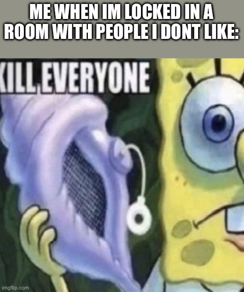 Spongebob kill everyone | ME WHEN IM LOCKED IN A ROOM WITH PEOPLE I DONT LIKE: | image tagged in spongebob kill everyone | made w/ Imgflip meme maker