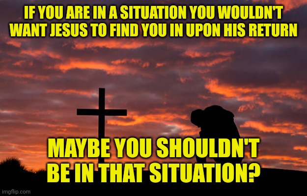 Kneeling before the cross | IF YOU ARE IN A SITUATION YOU WOULDN'T WANT JESUS TO FIND YOU IN UPON HIS RETURN; MAYBE YOU SHOULDN'T BE IN THAT SITUATION? | image tagged in kneeling before the cross | made w/ Imgflip meme maker