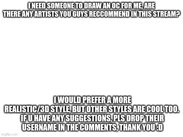 I NEED SOMEONE TO DRAW AN OC FOR ME, ARE THERE ANY ARTISTS YOU GUYS RECCOMMEND IN THIS STREAM? I WOULD PREFER A MORE REALISTIC/3D STYLE, BUT OTHER STYLES ARE COOL TOO. 

IF U HAVE ANY SUGGESTIONS, PLS DROP THEIR USERNAME IN THE COMMENTS, THANK YOU :D | made w/ Imgflip meme maker