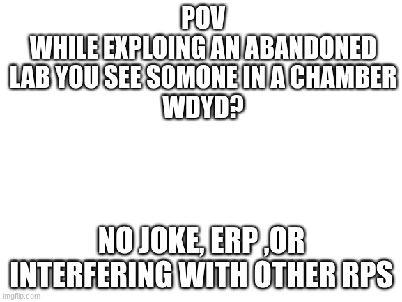 im accualy running out of ideas for prompts | POV
WHILE EXPLOING AN ABANDONED LAB YOU SEE SOMONE IN A CHAMBER
WDYD? NO JOKE, ERP ,OR INTERFERING WITH OTHER RPS | image tagged in blank white template | made w/ Imgflip meme maker