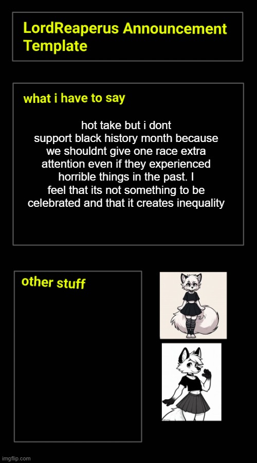 hot take but i dont support black history month because we shouldnt give one race extra attention even if they experienced horrible things in the past. I feel that its not something to be celebrated and that it creates inequality | image tagged in lordreaperus announcement template | made w/ Imgflip meme maker