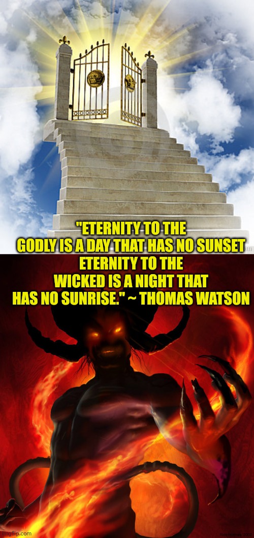 "ETERNITY TO THE GODLY IS A DAY THAT HAS NO SUNSET
ETERNITY TO THE WICKED IS A NIGHT THAT HAS NO SUNRISE." ~ THOMAS WATSON | image tagged in heaven gates,the devil | made w/ Imgflip meme maker