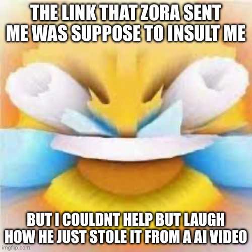 Laughing crying emoji with open eyes  | THE LINK THAT ZORA SENT ME WAS SUPPOSE TO INSULT ME; BUT I COULDNT HELP BUT LAUGH HOW HE JUST STOLE IT FROM A AI VIDEO | image tagged in laughing crying emoji with open eyes | made w/ Imgflip meme maker