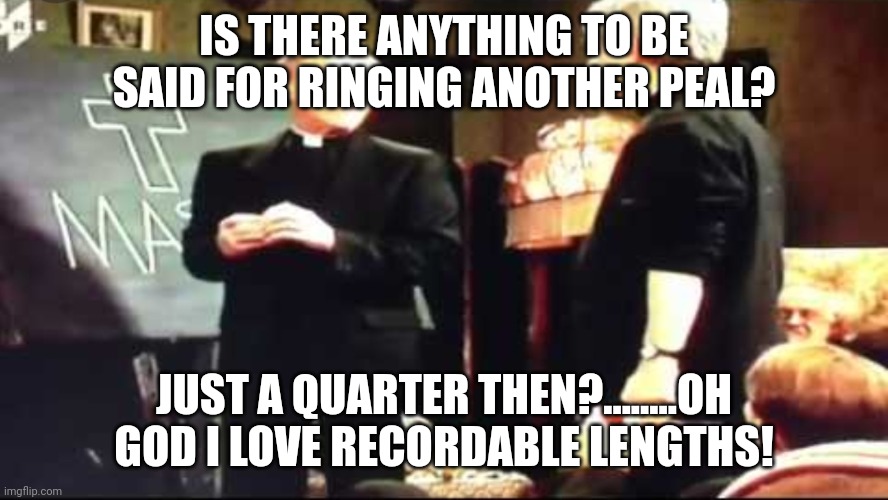 Father Ted is there anything to be said for another mass | IS THERE ANYTHING TO BE SAID FOR RINGING ANOTHER PEAL? JUST A QUARTER THEN?........OH GOD I LOVE RECORDABLE LENGTHS! | image tagged in father ted is there anything to be said for another mass | made w/ Imgflip meme maker