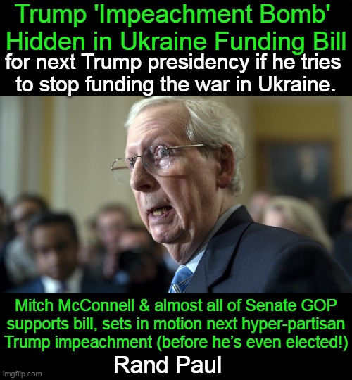 "We must vote against this disastrous bill."  J.D. Vance | Trump 'Impeachment Bomb' 
Hidden in Ukraine Funding Bill; for next Trump presidency if he tries 
to stop funding the war in Ukraine. Mitch McConnell & almost all of Senate GOP
supports bill, sets in motion next hyper-partisan
Trump impeachment (before he’s even elected!); Rand Paul | image tagged in politics,mitch mcconnell,bill,impeachment,bomb,donald trump | made w/ Imgflip meme maker