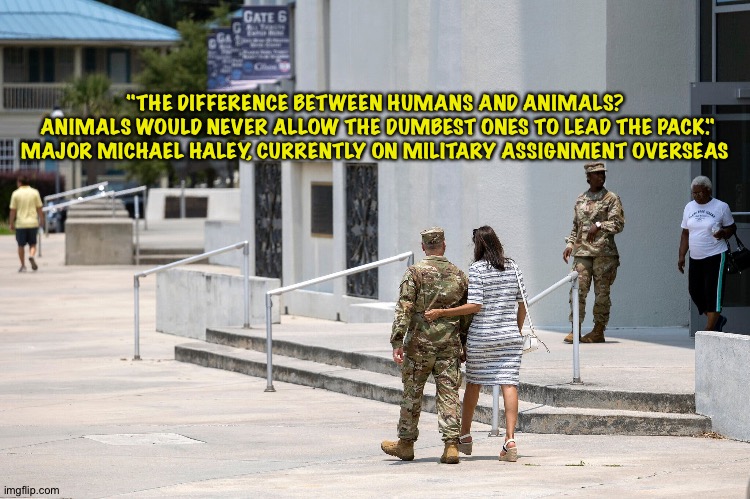 As Donald Trump opens his mouth and inserts his foot...again... | "THE DIFFERENCE BETWEEN HUMANS AND ANIMALS?

 ANIMALS WOULD NEVER ALLOW THE DUMBEST ONES TO LEAD THE PACK."


MAJOR MICHAEL HALEY, CURRENTLY ON MILITARY ASSIGNMENT OVERSEAS | image tagged in michael and nikki haley | made w/ Imgflip meme maker