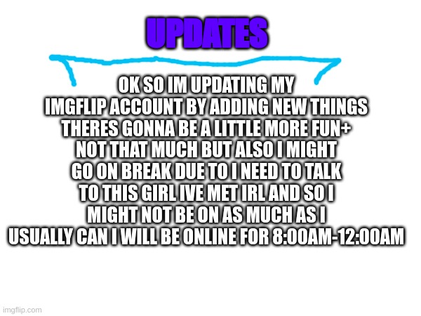 Holidayzz update | OK SO IM UPDATING MY IMGFLIP ACCOUNT BY ADDING NEW THINGS THERES GONNA BE A LITTLE MORE FUN+ NOT THAT MUCH BUT ALSO I MIGHT GO ON BREAK DUE TO I NEED TO TALK TO THIS GIRL IVE MET IRL AND SO I MIGHT NOT BE ON AS MUCH AS I USUALLY CAN I WILL BE ONLINE FOR 8:00AM-12:00AM; UPDATES | image tagged in m | made w/ Imgflip meme maker