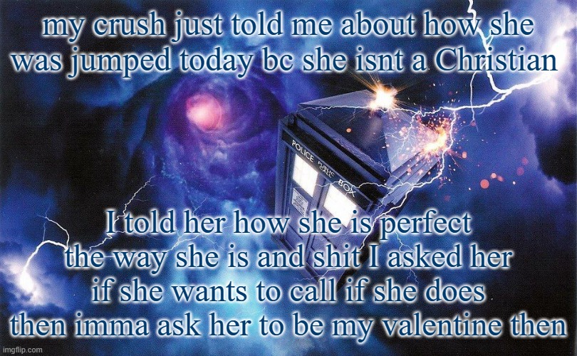 The_Doctor's Template | my crush just told me about how she was jumped today bc she isnt a Christian; I told her how she is perfect the way she is and shit I asked her if she wants to call if she does then imma ask her to be my valentine then | image tagged in the_doctor's template | made w/ Imgflip meme maker