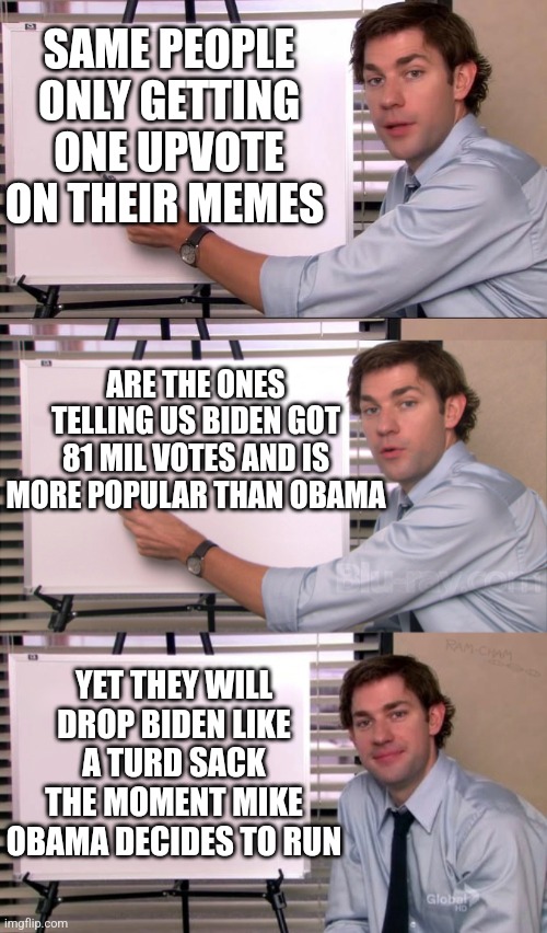 SAME PEOPLE ONLY GETTING ONE UPVOTE ON THEIR MEMES; ARE THE ONES TELLING US BIDEN GOT 81 MIL VOTES AND IS MORE POPULAR THAN OBAMA; YET THEY WILL DROP BIDEN LIKE A TURD SACK THE MOMENT MIKE OBAMA DECIDES TO RUN | image tagged in jim halpert explains,jim explanation | made w/ Imgflip meme maker
