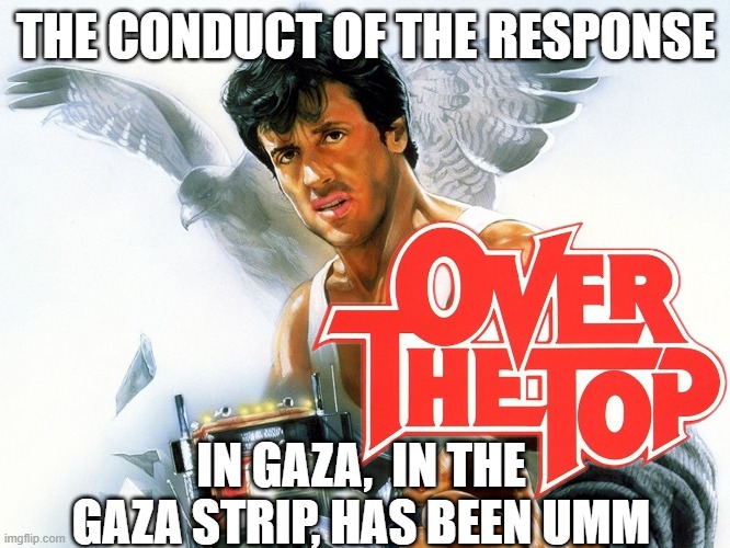 Over the Top | THE CONDUCT OF THE RESPONSE; IN GAZA,  IN THE GAZA STRIP, HAS BEEN UMM | image tagged in palestine,jews,bomb,genocide,children,torture | made w/ Imgflip meme maker