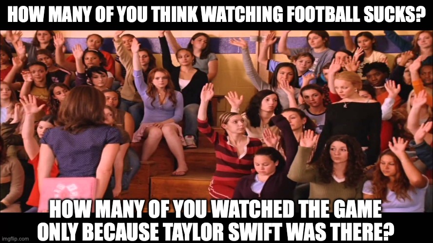 Swift Fans Watching the Super Bowl | HOW MANY OF YOU THINK WATCHING FOOTBALL SUCKS? HOW MANY OF YOU WATCHED THE GAME ONLY BECAUSE TAYLOR SWIFT WAS THERE? | image tagged in raise hand mean girls | made w/ Imgflip meme maker