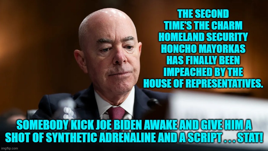 Let the fun begin. | THE SECOND TIME'S THE CHARM HOMELAND SECURITY HONCHO MAYORKAS HAS FINALLY BEEN IMPEACHED BY THE HOUSE OF REPRESENTATIVES. SOMEBODY KICK JOE BIDEN AWAKE AND GIVE HIM A SHOT OF SYNTHETIC ADRENALINE AND A SCRIPT . . . STAT! | image tagged in yep | made w/ Imgflip meme maker