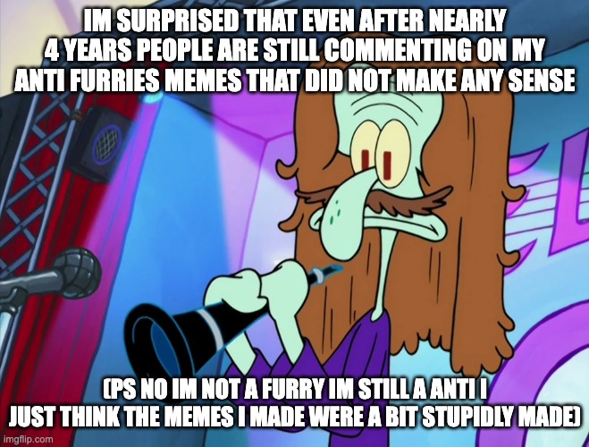 How | IM SURPRISED THAT EVEN AFTER NEARLY 4 YEARS PEOPLE ARE STILL COMMENTING ON MY ANTI FURRIES MEMES THAT DID NOT MAKE ANY SENSE; (PS NO IM NOT A FURRY IM STILL A ANTI I JUST THINK THE MEMES I MADE WERE A BIT STUPIDLY MADE) | image tagged in anti furry | made w/ Imgflip meme maker