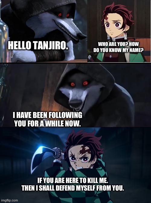 Tanjiro meets Death | WHO ARE YOU? HOW DO YOU KNOW MY NAME? HELLO TANJIRO. I HAVE BEEN FOLLOWING YOU FOR A WHILE NOW. IF YOU ARE HERE TO KILL ME. THEN I SHALL DEFEND MYSELF FROM YOU. | image tagged in meme | made w/ Imgflip meme maker