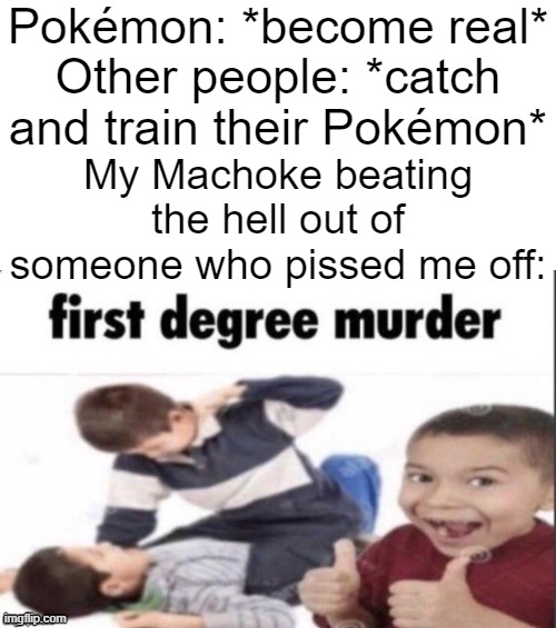 Sometimes you just have to beat the hell out of people who piss you off. *shrug* | Pokémon: *become real*; Other people: *catch and train their Pokémon*; My Machoke beating the hell out of someone who pissed me off: | image tagged in first degree murder,memes,funny,pokemon,why are you reading this | made w/ Imgflip meme maker
