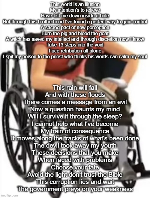 Scout but in a wheelchair | This world is an illusion
My intention's to relieve
Have left me down inside a hole
But through this brotherhood I've found a perfect way to gain control
A sacred pact of new perception
Burn the pig and bleed the goat
A witch has saved my intellect and through discretion now I know
Take 13 steps into the void
Face retribution all alone
I spit my poison to the priest who thinks his words can calm my soul; This rain will fall
And with these floods
There comes a message from an evil
Now a question haunts my mind
Will I survive it through the sleep?
I cannot help what I've become
My train of consequence
It moves along the tracks of what's been done
The devil took away my youth
These decisions that you make
When faced with problems
Choose your fate
Avoid the light don't trust the Bible
This corruption lies and wait
The government preys on your weakness | image tagged in scout but in a wheelchair | made w/ Imgflip meme maker