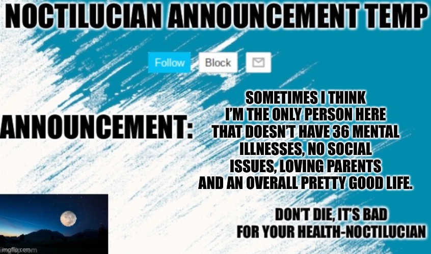 Noct's announcement temp | SOMETIMES I THINK I’M THE ONLY PERSON HERE THAT DOESN’T HAVE 36 MENTAL ILLNESSES, NO SOCIAL ISSUES, LOVING PARENTS AND AN OVERALL PRETTY GOOD LIFE. | image tagged in noct's announcement temp | made w/ Imgflip meme maker