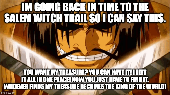 One peice | IM GOING BACK IN TIME TO THE SALEM WITCH TRAIL SO I CAN SAY THIS. YOU WANT MY TREASURE? YOU CAN HAVE IT! I LEFT IT ALL IN ONE PLACE! NOW YOU JUST HAVE TO FIND IT. WHOEVER FINDS MY TREASURE BECOMES THE KING OF THE WORLD! | image tagged in gold d roger | made w/ Imgflip meme maker