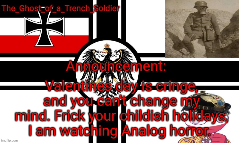 The_Ghost_of_a_Trench_Soldier German Empire announcement temp | Valentines day is cringe, and you can't change my mind. Frick your childish holidays, I am watching Analog horror. | image tagged in the_ghost_of_a_trench_soldier german empire announcement temp | made w/ Imgflip meme maker