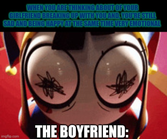 Its kinda sad when you are thinking alot about your girlfriend breaking up with you, but you're sad and happy at the same time | WHEN YOU ARE THINKING ABOUT OF YOUR GIRLFRIEND BREAKING UP WITH YOU AND, YOU'RE STILL SAD AND BEING HAPPY AT THE SAME TIME VERY EMOTIONAL; THE BOYFRIEND: | image tagged in w h a t,the amazing digital circus,sad | made w/ Imgflip meme maker
