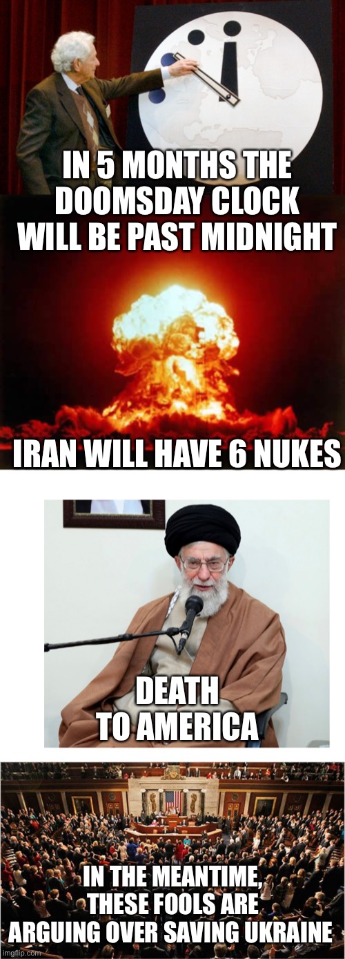 Once again, D.C. puts Americans last. Wake up before it is too late. | IN 5 MONTHS THE DOOMSDAY CLOCK WILL BE PAST MIDNIGHT; IRAN WILL HAVE 6 NUKES; DEATH TO AMERICA; IN THE MEANTIME, THESE FOOLS ARE ARGUING OVER SAVING UKRAINE | image tagged in doomsday clock,memes,nuclear explosion,ayatollah,congress | made w/ Imgflip meme maker