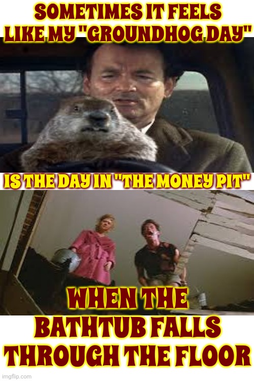 Day After Day After Day After Day After Day After Day After Day After Day After Day After Day After Day After Day After Day Afte | SOMETIMES IT FEELS LIKE MY "GROUNDHOG DAY"; IS THE DAY IN "THE MONEY PIT"; WHEN THE BATHTUB FALLS THROUGH THE FLOOR | image tagged in bill murray groundhog day,the money pit,tom hanks,having a bad day,pete and repeat,memes | made w/ Imgflip meme maker
