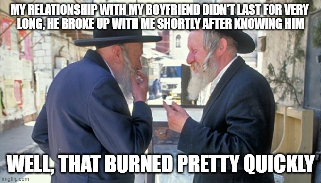 The Relationship Burned Pretty Quickly | MY RELATIONSHIP WITH MY BOYFRIEND DIDN'T LAST FOR VERY 
LONG, HE BROKE UP WITH ME SHORTLY AFTER KNOWING HIM; WELL, THAT BURNED PRETTY QUICKLY | image tagged in israel jews,israel,jews,burn,holocaust,jokes | made w/ Imgflip meme maker