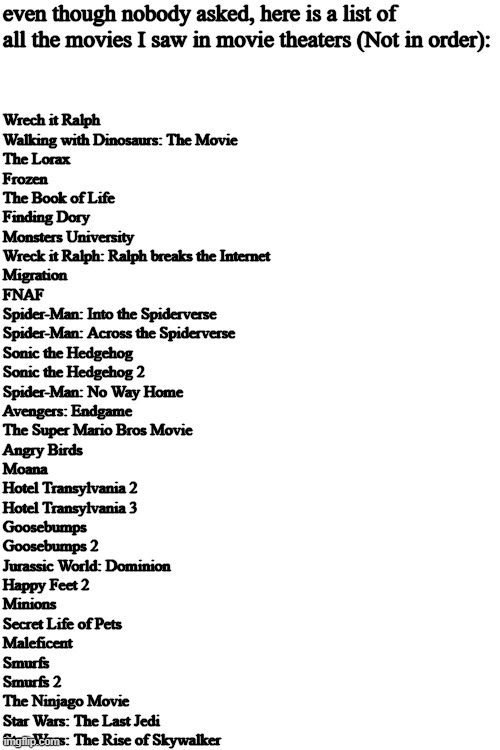 even though nobody asked, here is a list of all the movies I saw in movie theaters (Not in order):; Wrech it Ralph
Walking with Dinosaurs: The Movie
The Lorax
Frozen
The Book of Life
Finding Dory
Monsters University
Wreck it Ralph: Ralph breaks the Internet
Migration
FNAF
Spider-Man: Into the Spiderverse
Spider-Man: Across the Spiderverse
Sonic the Hedgehog
Sonic the Hedgehog 2
Spider-Man: No Way Home
Avengers: Endgame
The Super Mario Bros Movie
Angry Birds
Moana
Hotel Transylvania 2
Hotel Transylvania 3
Goosebumps
Goosebumps 2
Jurassic World: Dominion
Happy Feet 2
Minions
Secret Life of Pets
Maleficent
Smurfs
Smurfs 2
The Ninjago Movie
Star Wars: The Last Jedi
Star Wars: The Rise of Skywalker | made w/ Imgflip meme maker