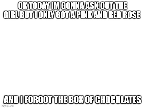 . | OK TODAY IM GONNA ASK OUT THE GIRL BUT I ONLY GOT A PINK AND RED ROSE; AND I FORGOT THE BOX OF CHOCOLATES | image tagged in l | made w/ Imgflip meme maker