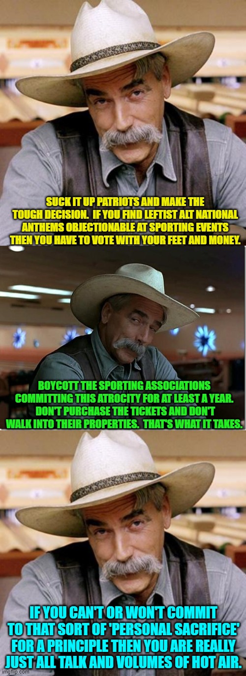 This is true; and you know it. | SUCK IT UP PATRIOTS AND MAKE THE TOUGH DECISION.  IF YOU FIND LEFTIST ALT NATIONAL ANTHEMS OBJECTIONABLE AT SPORTING EVENTS THEN YOU HAVE TO VOTE WITH YOUR FEET AND MONEY. BOYCOTT THE SPORTING ASSOCIATIONS COMMITTING THIS ATROCITY FOR AT LEAST A YEAR.  DON'T PURCHASE THE TICKETS AND DON'T WALK INTO THEIR PROPERTIES.  THAT'S WHAT IT TAKES. IF YOU CAN'T OR WON'T COMMIT TO THAT SORT OF 'PERSONAL SACRIFICE' FOR A PRINCIPLE THEN YOU ARE REALLY JUST ALL TALK AND VOLUMES OF HOT AIR. | image tagged in sarcasm cowboy | made w/ Imgflip meme maker