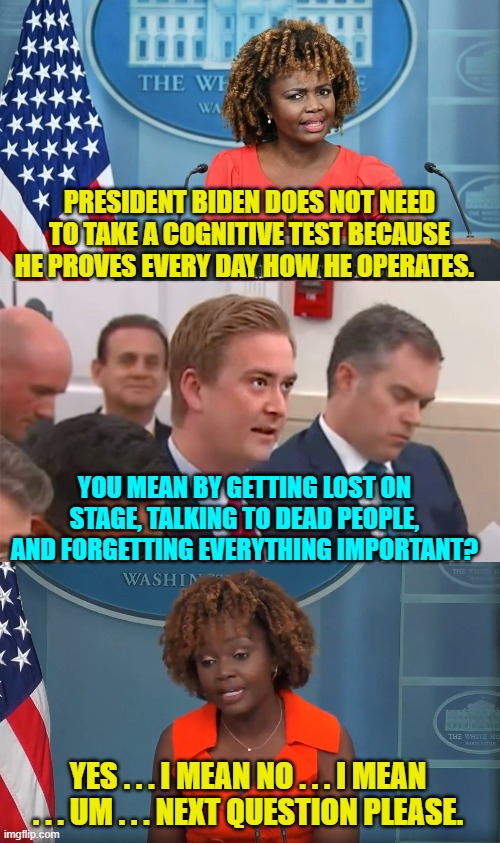 Only leftists can deny reality this hard and consistently.  It's their main talent. | PRESIDENT BIDEN DOES NOT NEED TO TAKE A COGNITIVE TEST BECAUSE HE PROVES EVERY DAY HOW HE OPERATES. YOU MEAN BY GETTING LOST ON STAGE, TALKING TO DEAD PEOPLE, AND FORGETTING EVERYTHING IMPORTANT? YES . . . I MEAN NO . . . I MEAN . . . UM . . . NEXT QUESTION PLEASE. | image tagged in yep | made w/ Imgflip meme maker