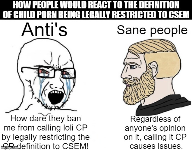 You know this is true | HOW PEOPLE WOULD REACT TO THE DEFINITION OF CHILD PORN BEING LEGALLY RESTRICTED TO CSEM; Anti's; Sane people; Regardless of anyone's opinion on it, calling it CP
 causes issues. How dare they ban me from calling loli CP by legally restricting the
CP definition to CSEM! | image tagged in soyboy vs yes chad,lolisho,loli,shota,profiction | made w/ Imgflip meme maker