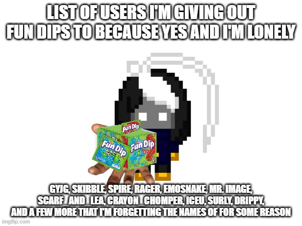 only the worthy receive the fun dips | LIST OF USERS I'M GIVING OUT FUN DIPS TO BECAUSE YES AND I'M LONELY; GYJG, SKIBBLE, SPIRE, RAGER, EMOSNAKE, MR. IMAGE, SCARF_AND_LEA, CRAYON_CHOMPER, ICEU, SURLY, DRIPPY, AND A FEW MORE THAT I'M FORGETTING THE NAMES OF FOR SOME REASON | image tagged in e | made w/ Imgflip meme maker