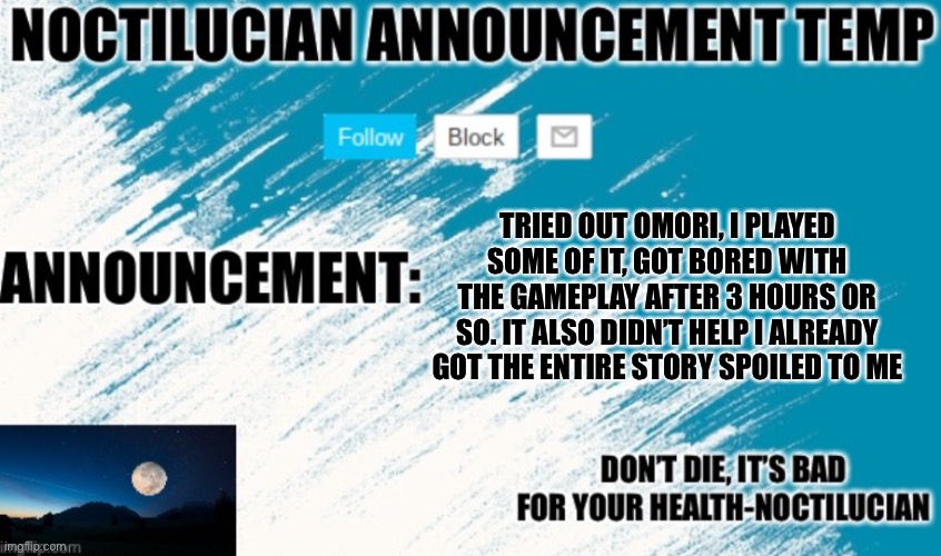 Don’t got me wrong, the story is really REALLY good. But as a game it’s kind of meh | TRIED OUT OMORI, I PLAYED SOME OF IT, GOT BORED WITH THE GAMEPLAY AFTER 3 HOURS OR SO. IT ALSO DIDN’T HELP I ALREADY GOT THE ENTIRE STORY SPOILED TO ME | image tagged in noct's announcement temp | made w/ Imgflip meme maker