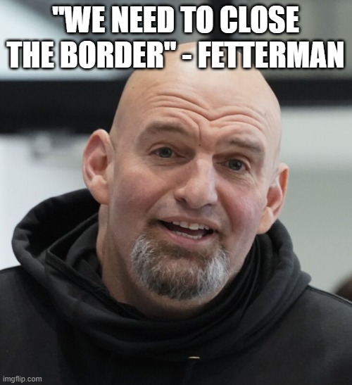 John Fetterman | "WE NEED TO CLOSE THE BORDER" - FETTERMAN | image tagged in john fetterman | made w/ Imgflip meme maker