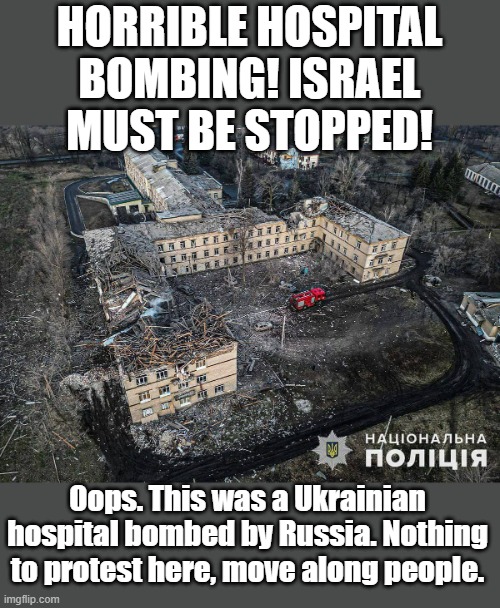 From the river to the sea, only Israel does atrocities! | HORRIBLE HOSPITAL BOMBING! ISRAEL MUST BE STOPPED! Oops. This was a Ukrainian hospital bombed by Russia. Nothing to protest here, move along people. | image tagged in bombed,russia,ukraine | made w/ Imgflip meme maker