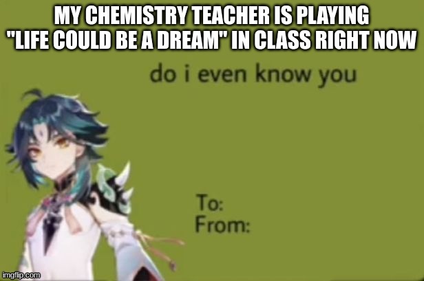 do i even know you | MY CHEMISTRY TEACHER IS PLAYING "LIFE COULD BE A DREAM" IN CLASS RIGHT NOW | image tagged in do i even know you | made w/ Imgflip meme maker