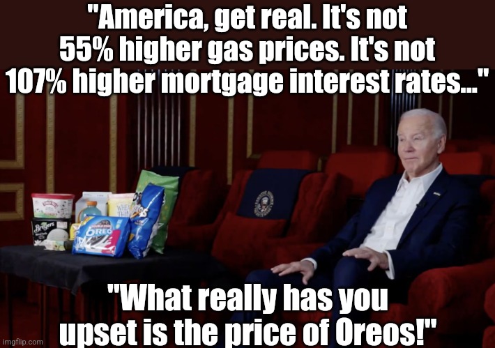 Is there no medication we can give Joe before he says insane, out of touch things to MILLIONS of Americans??!? | "America, get real. It's not 55% higher gas prices. It's not 107% higher mortgage interest rates..."; "What really has you upset is the price of Oreos!" | image tagged in stinkflation,sad joe biden,biased media,insanity,super bowl,stupid liberals | made w/ Imgflip meme maker