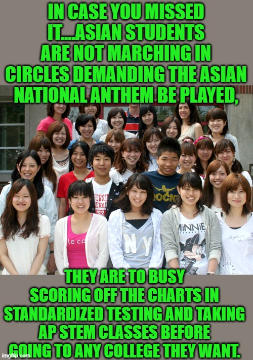 yep | IN CASE YOU MISSED IT....ASIAN STUDENTS ARE NOT MARCHING IN CIRCLES DEMANDING THE ASIAN NATIONAL ANTHEM BE PLAYED, THEY ARE TO BUSY SCORING OFF THE CHARTS IN STANDARDIZED TESTING AND TAKING AP STEM CLASSES BEFORE GOING TO ANY COLLEGE THEY WANT. | image tagged in democrats | made w/ Imgflip meme maker