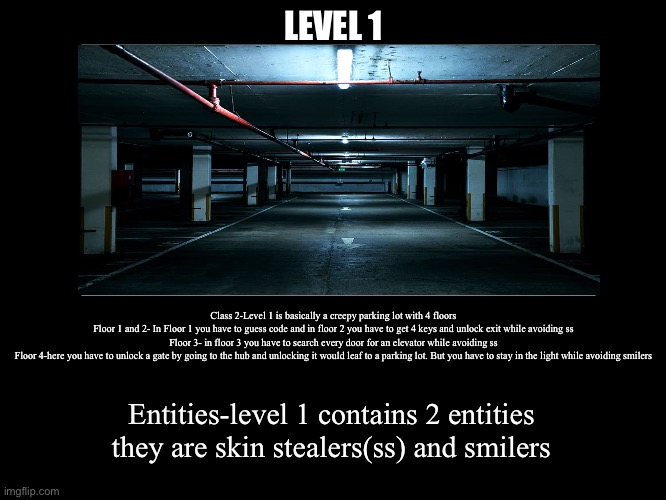 All Endings | LEVEL 1; Class 2-Level 1 is basically a creepy parking lot with 4 floors
Floor 1 and 2- In Floor 1 you have to guess code and in floor 2 you have to get 4 keys and unlock exit while avoiding ss
Floor 3- in floor 3 you have to search every door for an elevator while avoiding ss
Floor 4-here you have to unlock a gate by going to the hub and unlocking it would leaf to a parking lot. But you have to stay in the light while avoiding smilers; Entities-level 1 contains 2 entities they are skin stealers(ss) and smilers | image tagged in all endings | made w/ Imgflip meme maker