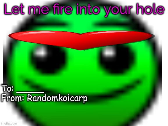 what have I cooked | Let me fire into your hole; To: _____
From: Randomkoicarp | made w/ Imgflip meme maker