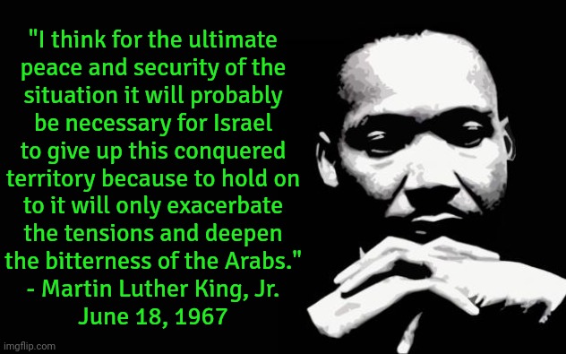 Said on a news program called "Issues and Answers." | "I think for the ultimate
peace and security of the
situation it will probably
be necessary for Israel
to give up this conquered
territory because to hold on
to it will only exacerbate
the tensions and deepen
the bitterness of the Arabs."
- Martin Luther King, Jr.
June 18, 1967 | image tagged in martin luther king jr,israel,palestine,human rights,colonialism,historical | made w/ Imgflip meme maker