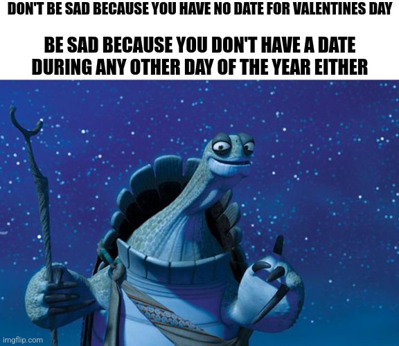 -Master Oogway | DON'T BE SAD BECAUSE YOU HAVE NO DATE FOR VALENTINES DAY; BE SAD BECAUSE YOU DON'T HAVE A DATE DURING ANY OTHER DAY OF THE YEAR EITHER | image tagged in master oogway | made w/ Imgflip meme maker