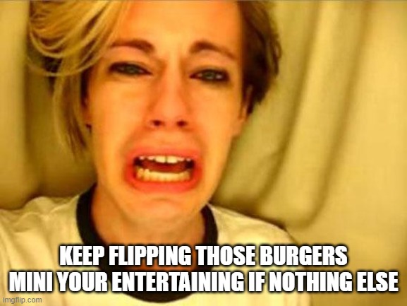 Leave Britney Alone | KEEP FLIPPING THOSE BURGERS MINI YOUR ENTERTAINING IF NOTHING ELSE | image tagged in leave britney alone | made w/ Imgflip meme maker