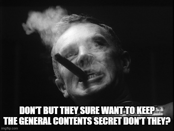 General Ripper (Dr. Strangelove) | DON'T BUT THEY SURE WANT TO KEEP THE GENERAL CONTENTS SECRET DON'T THEY? | image tagged in general ripper dr strangelove | made w/ Imgflip meme maker