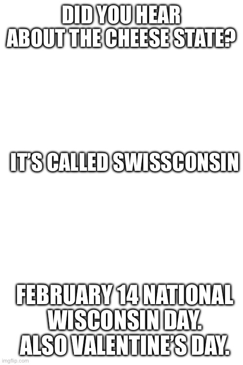 February 14 national Wisconsin day | DID YOU HEAR ABOUT THE CHEESE STATE? IT’S CALLED SWISSCONSIN; FEBRUARY 14 NATIONAL WISCONSIN DAY. ALSO VALENTINE’S DAY. | image tagged in oh wow are you actually reading these tags,jokes | made w/ Imgflip meme maker